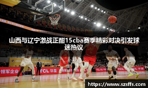 山西与辽宁激战正酣15cba赛季精彩对决引发球迷热议